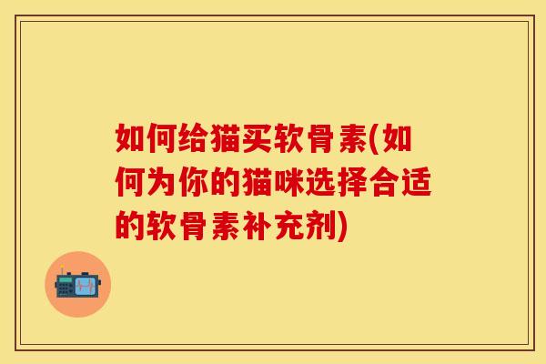 如何给猫买软骨素(如何为你的猫咪选择合适的软骨素补充剂)