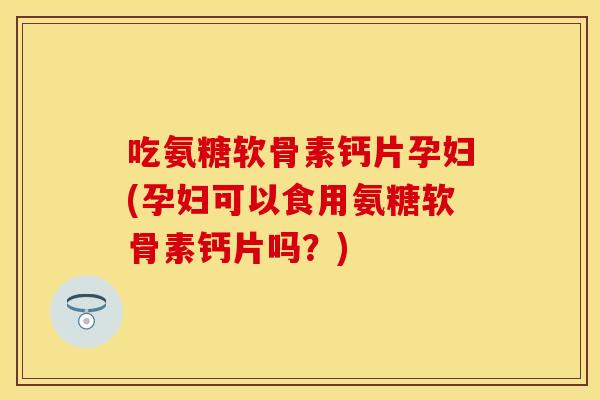吃氨糖软骨素钙片孕妇(孕妇可以食用氨糖软骨素钙片吗？)