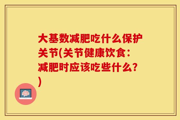 大基数减肥吃什么保护关节(关节健康饮食：减肥时应该吃些什么？)