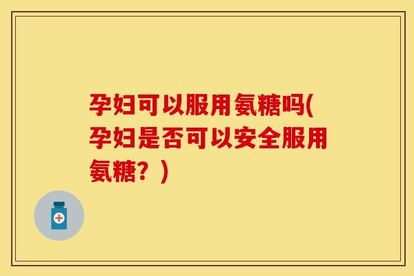孕妇可以服用氨糖吗(孕妇是否可以安全服用氨糖？)