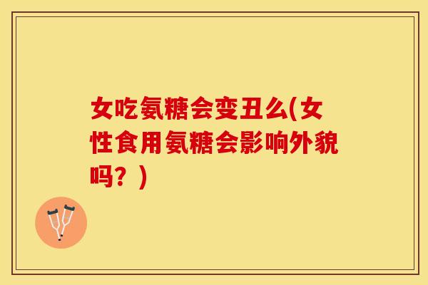 女吃氨糖会变丑么(女性食用氨糖会影响外貌吗？)