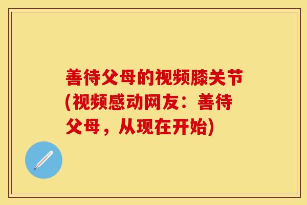 善待父母的视频膝关节(视频感动网友：善待父母，从现在开始)