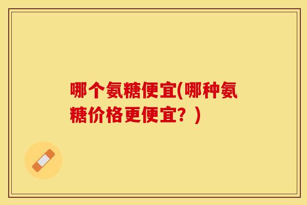 哪个氨糖便宜(哪种氨糖价格更便宜？)