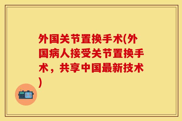 外国关节置换手术(外国病人接受关节置换手术，共享中国最新技术)