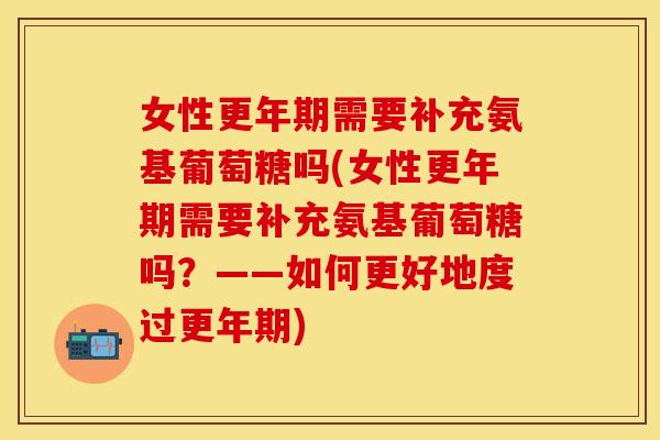 女性更年期需要补充氨基葡萄糖吗(女性更年期需要补充氨基葡萄糖吗？——如何更好地度过更年期)