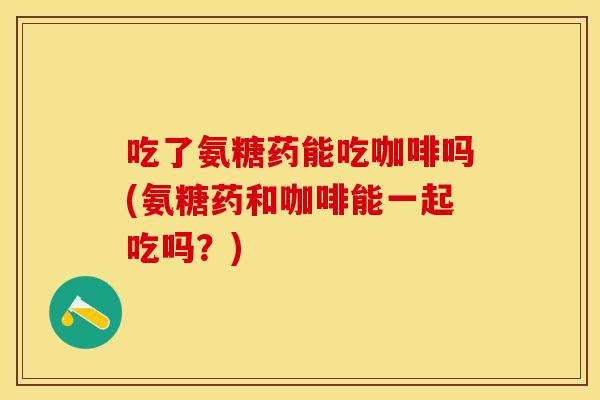 吃了氨糖药能吃咖啡吗(氨糖药和咖啡能一起吃吗？)
