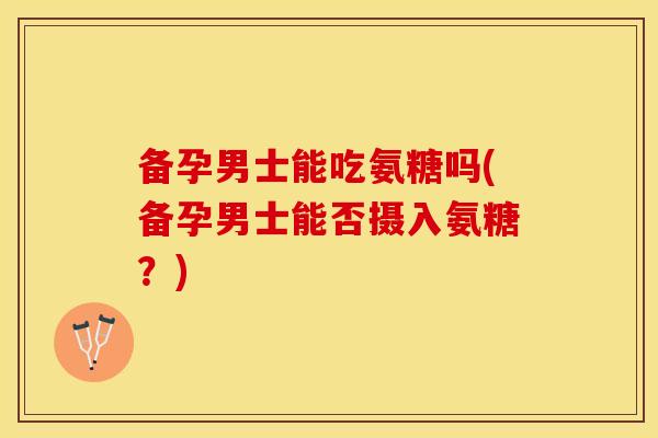 备孕男士能吃氨糖吗(备孕男士能否摄入氨糖？)