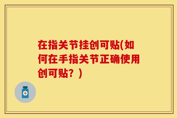 在指关节挂创可贴(如何在手指关节正确使用创可贴？)