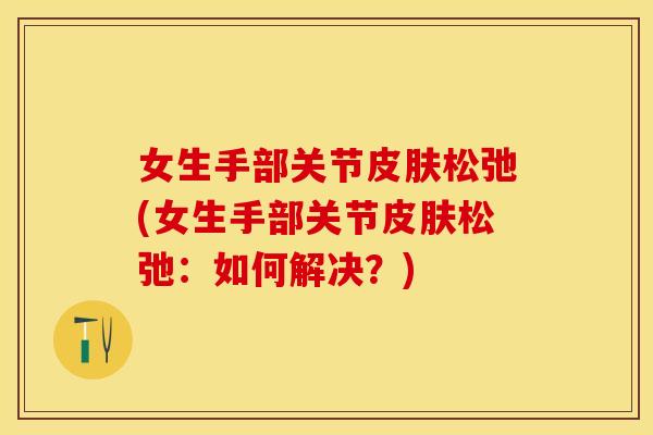 女生手部关节皮肤松弛(女生手部关节皮肤松弛：如何解决？)