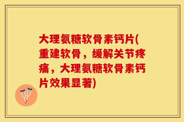 大理氨糖软骨素钙片(重建软骨，缓解关节疼痛，大理氨糖软骨素钙片效果显著)