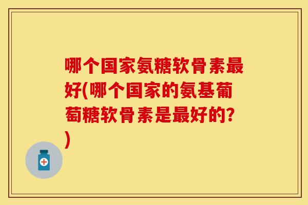 哪个国家氨糖软骨素最好(哪个国家的氨基葡萄糖软骨素是最好的？)