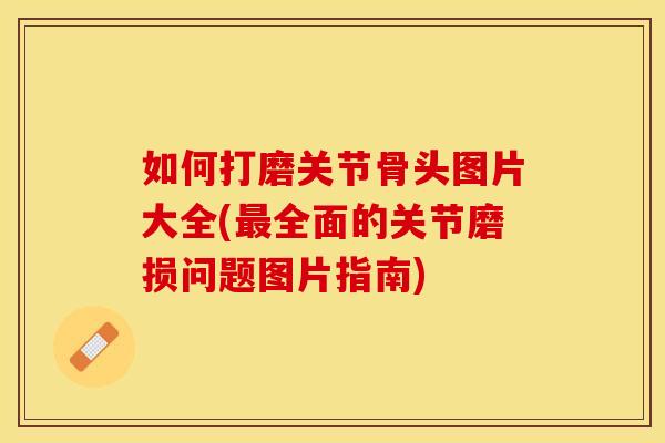 如何打磨关节骨头图片大全(最全面的关节磨损问题图片指南)