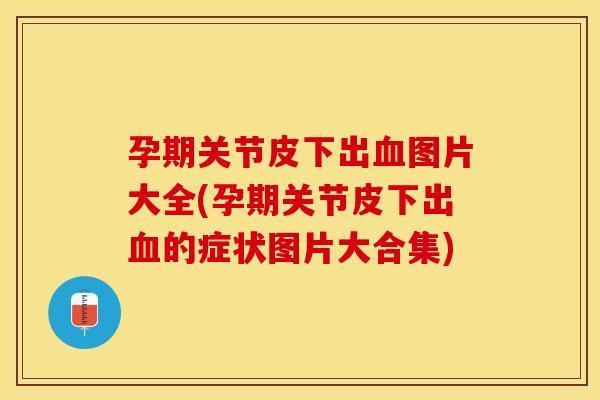 孕期关节皮下出血图片大全(孕期关节皮下出血的症状图片大合集)
