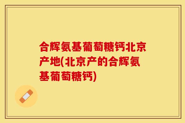 合辉氨基葡萄糖钙北京产地(北京产的合辉氨基葡萄糖钙)