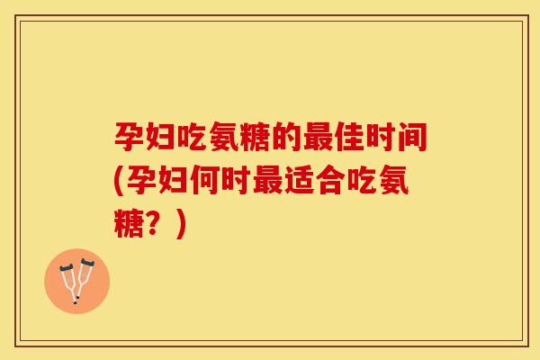 孕妇吃氨糖的最佳时间(孕妇何时最适合吃氨糖？)