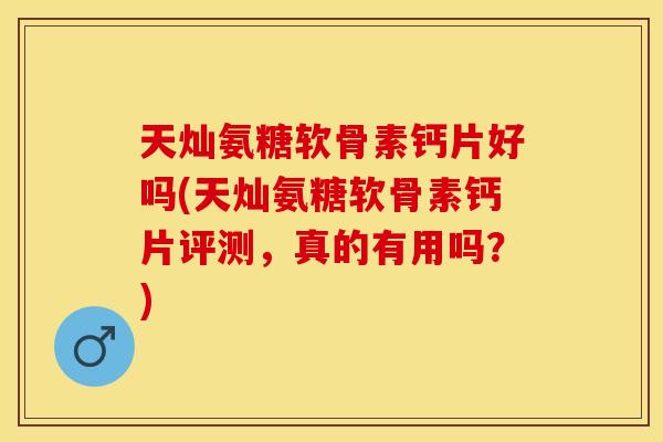 天灿氨糖软骨素钙片好吗(天灿氨糖软骨素钙片评测，真的有用吗？)