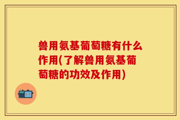 兽用氨基葡萄糖有什么作用(了解兽用氨基葡萄糖的功效及作用)