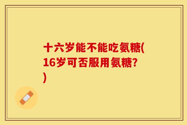 十六岁能不能吃氨糖(16岁可否服用氨糖？)