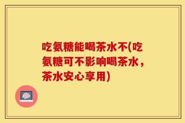 吃氨糖能喝茶水不(吃氨糖可不影响喝茶水，茶水安心享用)