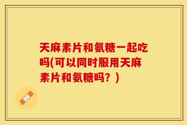 天麻素片和氨糖一起吃吗(可以同时服用天麻素片和氨糖吗？)
