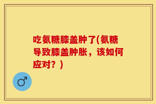 吃氨糖膝盖肿了(氨糖导致膝盖肿胀，该如何应对？)