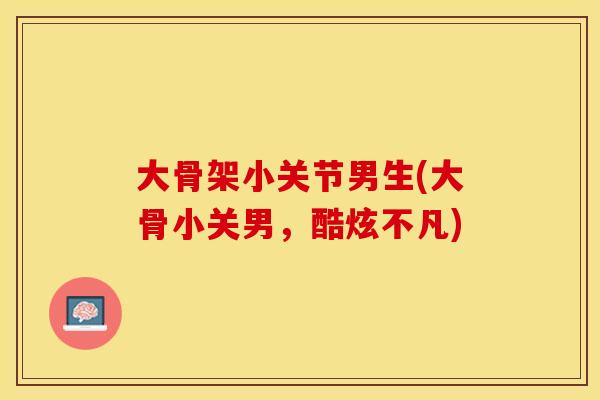 大骨架小关节男生(大骨小关男，酷炫不凡)