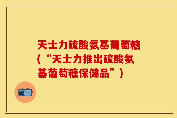 天士力硫酸氨基葡萄糖(“天士力推出硫酸氨基葡萄糖保健品”)