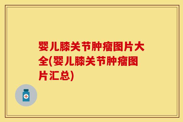 婴儿膝关节肿瘤图片大全(婴儿膝关节肿瘤图片汇总)