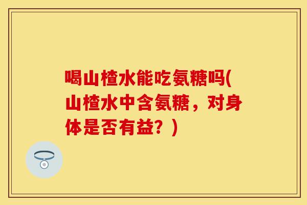 喝山楂水能吃氨糖吗(山楂水中含氨糖，对身体是否有益？)