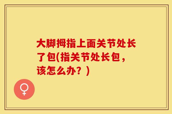 大脚拇指上面关节处长了包(指关节处长包，该怎么办？)