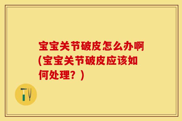 宝宝关节破皮怎么办啊(宝宝关节破皮应该如何处理？)
