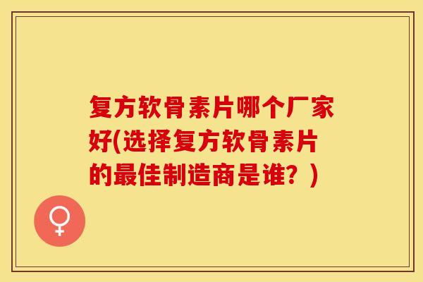 复方软骨素片哪个厂家好(选择复方软骨素片的最佳制造商是谁？)