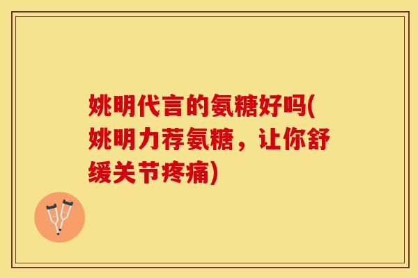 姚明代言的氨糖好吗(姚明力荐氨糖，让你舒缓关节疼痛)
