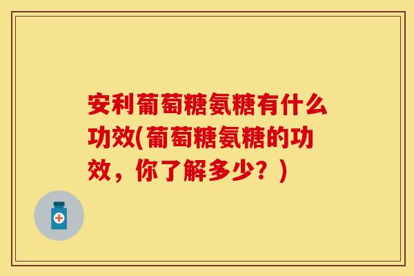 安利葡萄糖氨糖有什么功效(葡萄糖氨糖的功效，你了解多少？)