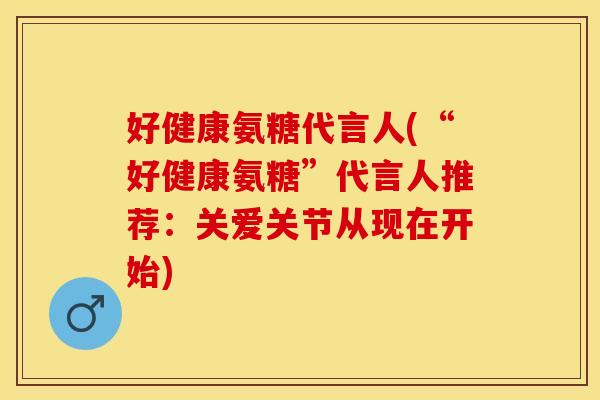 好健康氨糖代言人(“好健康氨糖”代言人推荐：关爱关节从现在开始)