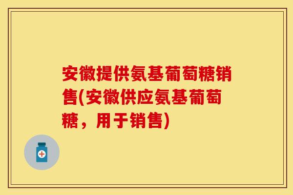 安徽提供氨基葡萄糖销售(安徽供应氨基葡萄糖，用于销售)
