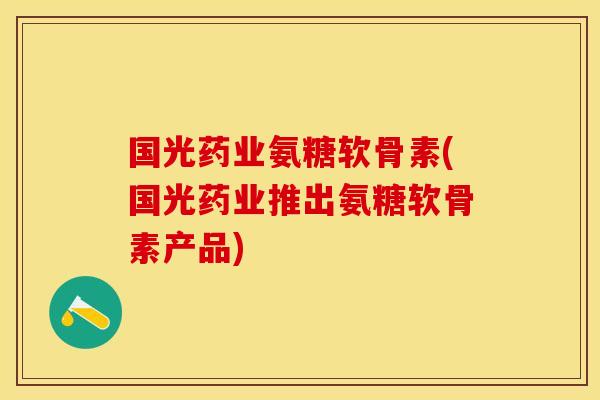 国光药业氨糖软骨素(国光药业推出氨糖软骨素产品)