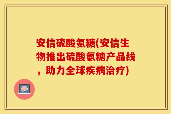 安信硫酸氨糖(安信生物推出硫酸氨糖产品线，助力全球疾病治疗)