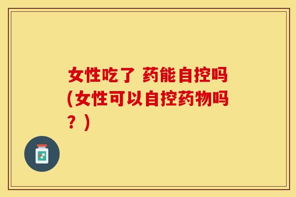 女性吃了 药能自控吗(女性可以自控药物吗？)