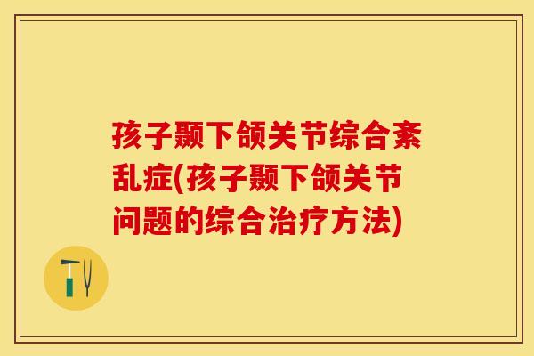孩子颞下颌关节综合紊乱症(孩子颞下颌关节问题的综合治疗方法)