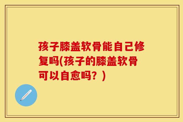 孩子膝盖软骨能自己修复吗(孩子的膝盖软骨可以自愈吗？)