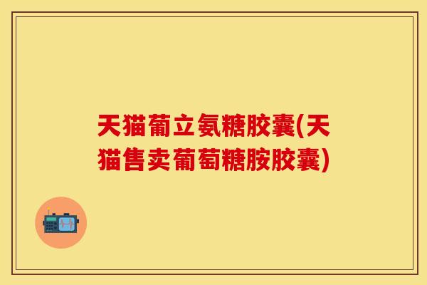 天猫葡立氨糖胶囊(天猫售卖葡萄糖胺胶囊)