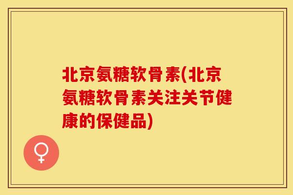 北京氨糖软骨素(北京氨糖软骨素关注关节健康的保健品)