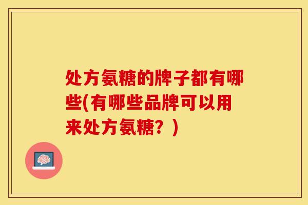 处方氨糖的牌子都有哪些(有哪些品牌可以用来处方氨糖？)
