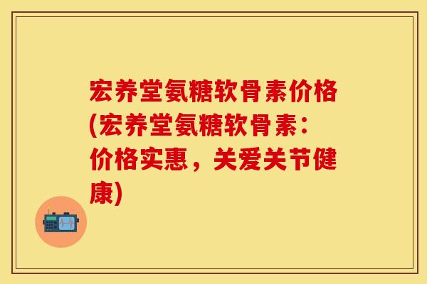 宏养堂氨糖软骨素价格(宏养堂氨糖软骨素：价格实惠，关爱关节健康)