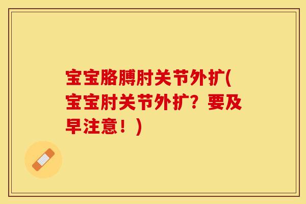 宝宝胳膊肘关节外扩(宝宝肘关节外扩？要及早注意！)