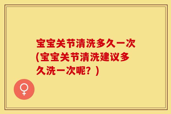 宝宝关节清洗多久一次(宝宝关节清洗建议多久洗一次呢？)