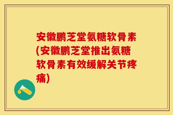安徽鹏芝堂氨糖软骨素(安徽鹏芝堂推出氨糖软骨素有效缓解关节疼痛)