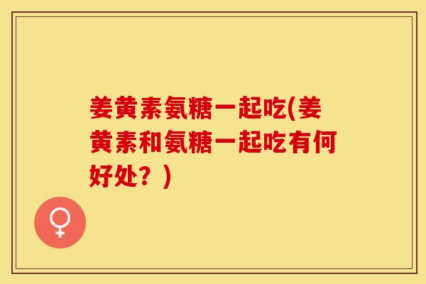 姜黄素氨糖一起吃(姜黄素和氨糖一起吃有何好处？)