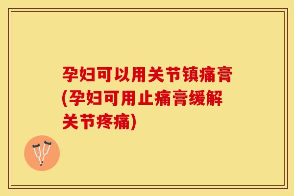 孕妇可以用关节镇痛膏(孕妇可用止痛膏缓解关节疼痛)